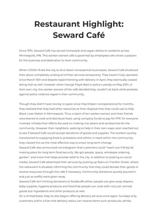 Restaurant Highlight:
Seward Café
Since 1974, Seward Café has served homestyle and vegan dishes to residents across
Minneapolis, MN. This worker-owned café is governed by employees who share a passion
for the business and dedication to their community.
When COVID-19 led the city to shut down nonessential businesses, Seward Café shuttered
their doors completely, ending all of their services temporarily. They haven’t fully operated
since March 15th and despite experimenting with delivery in April, they eventually ceased
doing that as well. However when George Floyd died in police custody on May 25th, in
their own city, the worker-owners of the café decided they couldn’t sit back while protests
against police violence raged in their community.
Though they didn’t have money to spare since they’d been nonoperational for months,
they realized that they had other resources at their disposal that they could use to help
Black Lives Matter in Minneapolis. Thus, a team of ten worker-owners and their friends
volunteered to cook and distribute food, using company funds to pay for PPE for everyone
involved. Initially their efforts focused on making rice, beans and sandwiches for the
community. However their neighbors, seeking to help in their own ways, soon reached out
to see if Seward Café would accept donations of goods and supplies. The workers quickly
transitioned to supplying food to protestors and others in need within the community;
they viewed this as the most effective way to enact long-term change.
Seward Café also announced via Instagram that customers could “reach out if [they’re]
making plans for long term food security. We got people, space, wholesale ordering,
garden” and more that helps provide relief to the city. In addition to posting on social
media, Seward Café advertised their services by putting up flyers on Franklin Street, where
the restaurant is situated, informing the community that they could donate their goods or
receive resources through the café if necessary. Community donations quickly poured in
and just as swiftly were given away.
Seward Café isn’t limiting donations to foodstuffs either; people can give away diapers,
baby supplies, hygiene products and food that people can cook with—not just canned
goods but ingredients and other products as well.
On a limited basis, they’ve also begun offering delivery services once again. Sundays only,
customers within a five mile delivery radius can receive items such as biscuits, drinks,
 