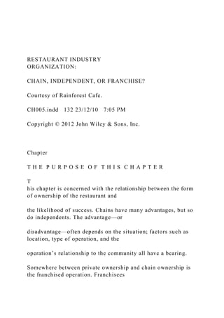 RESTAURANT INDUSTRY
ORGANIZATION:
CHAIN, INDEPENDENT, OR FRANCHISE?
Courtesy of Rainforest Cafe.
CH005.indd 132 23/12/10 7:05 PM
Copyright © 2012 John Wiley & Sons, Inc.
Chapter
T H E P U R P O S E O F T H I S C H A P T E R
T
his chapter is concerned with the relationship between the form
of ownership of the restaurant and
the likelihood of success. Chains have many advantages, but so
do independents. The advantage—or
disadvantage—often depends on the situation; factors such as
location, type of operation, and the
operation’s relationship to the community all have a bearing.
Somewhere between private ownership and chain ownership is
the franchised operation. Franchisees
 
