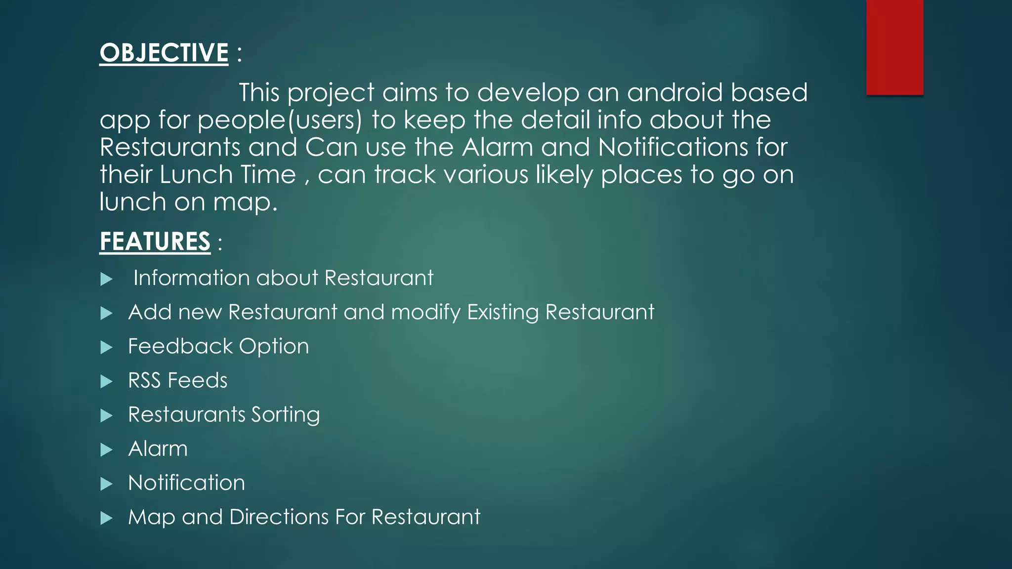 OBJECTIVE :
This project aims to develop an android based
app for people(users) to keep the detail info about the
Restaurants and Can use the Alarm and Notifications for
their Lunch Time , can track various likely places to go on
lunch on map.
FEATURES :
ďľ Information about Restaurant
ďľ Add new Restaurant and modify Existing Restaurant
ďľ Feedback Option
ďľ RSS Feeds
ďľ Restaurants Sorting
ďľ Alarm
ďľ Notification
ďľ Map and Directions For Restaurant
