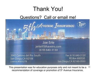 Thank You! Questions?  Call or email me! This presentation was for education purposes only and not meant to be a recommendation of coverage or promotion of 5 th  Avenue Insurance. 