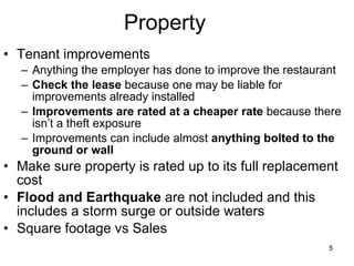 Property Tenant improvements Anything the employer has done to improve the restaurant Check the lease  because one may be liable for improvements already installed Improvements are rated at a cheaper rate  because there isn’t a theft exposure Improvements can include almost  anything bolted to the ground or wall Make sure property is rated up to its full replacement cost Flood and Earthquake  are not included and this includes a storm surge or outside waters Square footage vs Sales 
