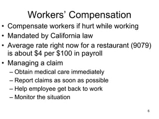 Workers’ Compensation Compensate workers if hurt while working Mandated by California law Average rate right now for a restaurant (9079) is about $4 per $100 in payroll Managing a claim Obtain medical care immediately Report claims as soon as possible Help employee get back to work Monitor the situation 