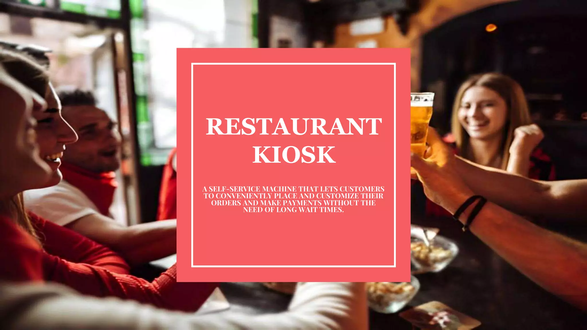 RESTAURANT
KIOSK
A SELF-SERVICE MACHINE THAT LETS CUSTOMERS
TO CONVENIENTLY PLACE AND CUSTOMIZE THEIR
ORDERS AND MAKE PAYMENTS WITHOUT THE
NEED OF LONG WAIT TIMES.