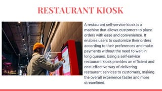 RESTAURANT KIOSK
A restaurant self-service kiosk is a
machine that allows customers to place
orders with ease and convenience. It
enables users to customize their orders
according to their preferences and make
payments without the need to wait in
long queues. Using a self-service
restaurant kiosk provides an efficient and
cost-effective way of delivering
restaurant services to customers, making
the overall experience faster and more
streamlined.