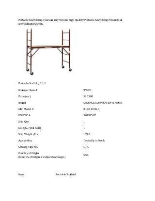 Portable Scaffolding, You Can Buy Various High Quality Portable Scaffolding Products at
scaffoldingzone.com.

Portable Scaffold, 6 ft. L
Grainger Item #

9VUC1

Price (ea.)

$953.00

Brand

GRAINGER APPROVED VENDOR

Mfr. Model #

0172-1006-0

UNSPSC #

30191502

Ship Qty.

1

Sell Qty. (Will-Call)

1

Ship Weight (lbs.)

127.0

Availability

Typically in Stock

Catalog Page No.

N/A

Country of Origin
(Country of Origin is subject to change.)

USA

Item

Portable Scaffold

 