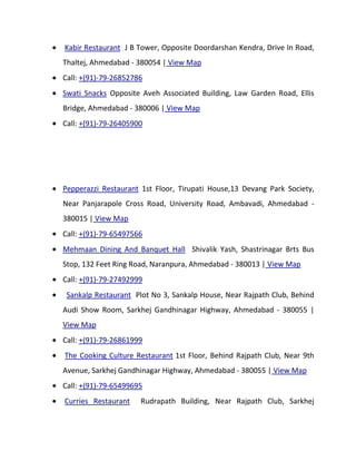 Kabir Restaurant J B Tower, Opposite Doordarshan Kendra, Drive In Road,
Thaltej, Ahmedabad - 380054 | View Map
Call: +(91)-79-26852786
Swati Snacks Opposite Aveh Associated Building, Law Garden Road, Ellis
Bridge, Ahmedabad - 380006 | View Map
Call: +(91)-79-26405900




Pepperazzi Restaurant 1st Floor, Tirupati House,13 Devang Park Society,
Near Panjarapole Cross Road, University Road, Ambavadi, Ahmedabad -
380015 | View Map
Call: +(91)-79-65497566
Mehmaan Dining And Banquet Hall Shivalik Yash, Shastrinagar Brts Bus
Stop, 132 Feet Ring Road, Naranpura, Ahmedabad - 380013 | View Map
Call: +(91)-79-27492999
 Sankalp Restaurant Plot No 3, Sankalp House, Near Rajpath Club, Behind
Audi Show Room, Sarkhej Gandhinagar Highway, Ahmedabad - 380055 |
View Map
Call: +(91)-79-26861999
The Cooking Culture Restaurant 1st Floor, Behind Rajpath Club, Near 9th
Avenue, Sarkhej Gandhinagar Highway, Ahmedabad - 380055 | View Map
Call: +(91)-79-65499695
Curries Restaurant    Rudrapath Building, Near Rajpath Club, Sarkhej
 