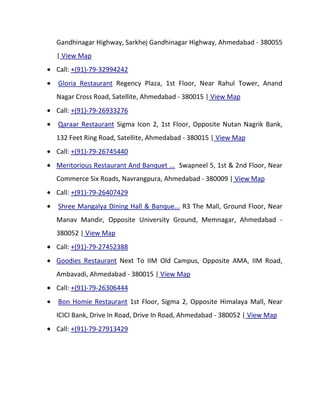 Gandhinagar Highway, Sarkhej Gandhinagar Highway, Ahmedabad - 380055
| View Map
Call: +(91)-79-32994242
Gloria Restaurant Regency Plaza, 1st Floor, Near Rahul Tower, Anand
Nagar Cross Road, Satellite, Ahmedabad - 380015 | View Map
Call: +(91)-79-26933276
Qaraar Restaurant Sigma Icon 2, 1st Floor, Opposite Nutan Nagrik Bank,
132 Feet Ring Road, Satellite, Ahmedabad - 380015 | View Map
Call: +(91)-79-26745440
Meritorious Restaurant And Banquet ... Swapneel 5, 1st & 2nd Floor, Near
Commerce Six Roads, Navrangpura, Ahmedabad - 380009 | View Map
Call: +(91)-79-26407429
Shree Mangalya Dining Hall & Banque... R3 The Mall, Ground Floor, Near
Manav Mandir, Opposite University Ground, Memnagar, Ahmedabad -
380052 | View Map
Call: +(91)-79-27452388
Goodies Restaurant Next To IIM Old Campus, Opposite AMA, IIM Road,
Ambavadi, Ahmedabad - 380015 | View Map
Call: +(91)-79-26306444
Bon Homie Restaurant 1st Floor, Sigma 2, Opposite Himalaya Mall, Near
ICICI Bank, Drive In Road, Drive In Road, Ahmedabad - 380052 | View Map
Call: +(91)-79-27913429
 
