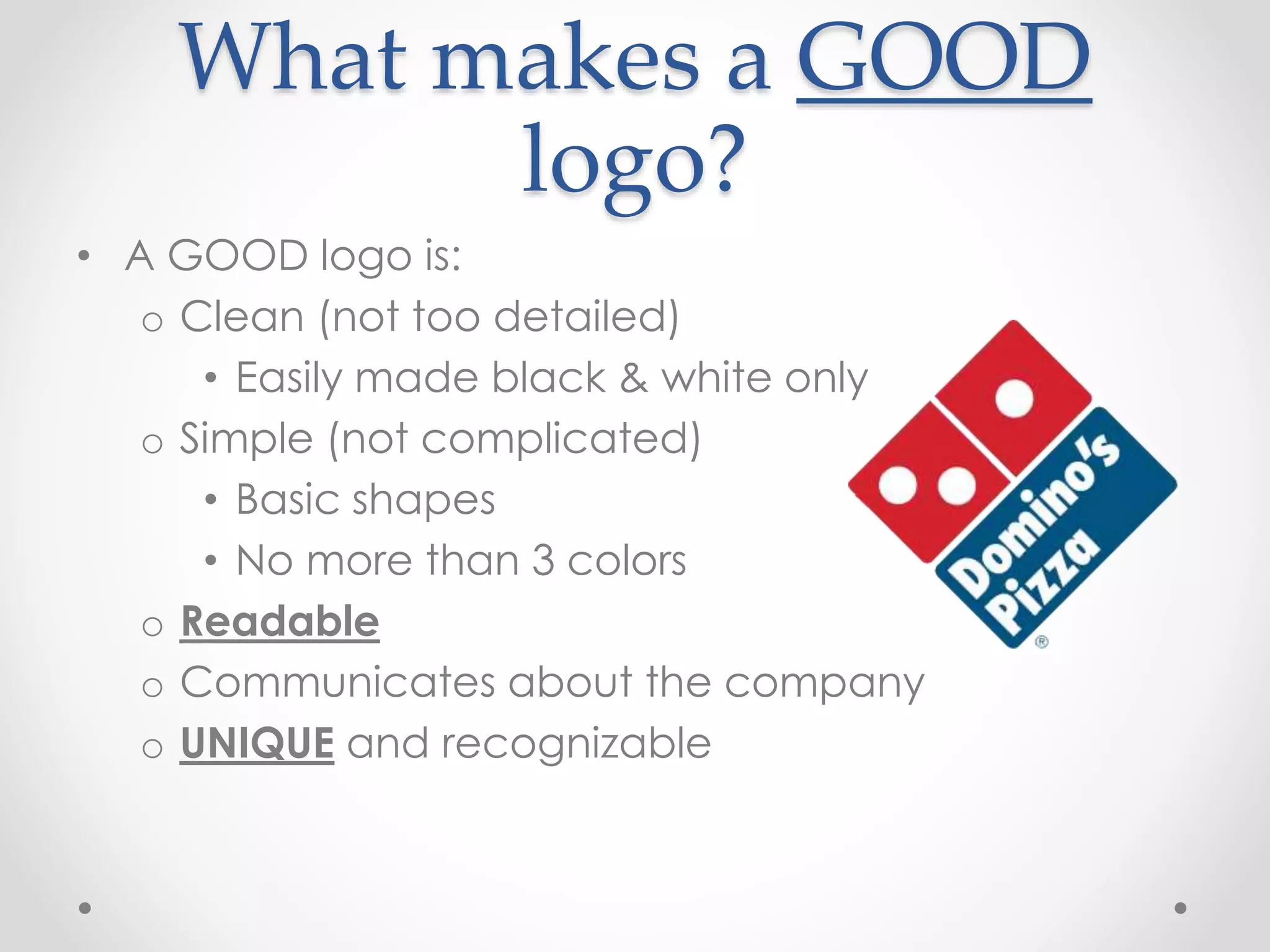 What makes a GOOD
logo?
• A GOOD logo is:
o Clean (not too detailed)
• Easily made black & white only
o Simple (not complicated)
• Basic shapes
• No more than 3 colors
o Readable
o Communicates about the company
o UNIQUE and recognizable
 