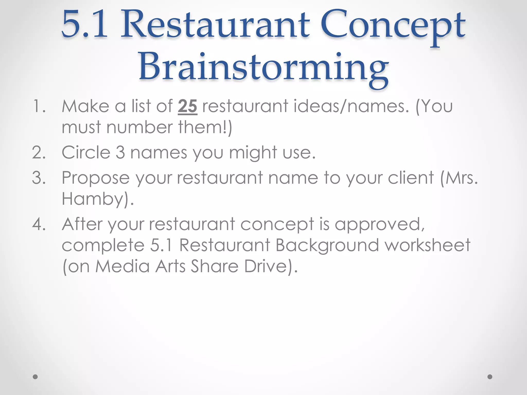 5.1 Restaurant Concept
Brainstorming
1. Make a list of 25 restaurant ideas/names. (You
must number them!)
2. Circle 3 names you might use.
3. Propose your restaurant name to your client (Mrs.
Hamby).
4. After your restaurant concept is approved,
complete 5.1 Restaurant Background worksheet
(on Media Arts Share Drive).
 