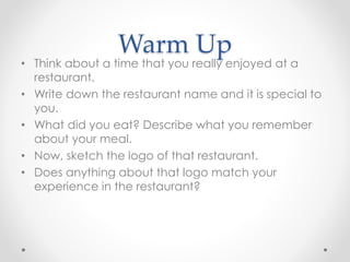 Warm Up
• Think about a time that you really enjoyed at a
restaurant.
• Write down the restaurant name and it is special to
you.
• What did you eat? Describe what you remember
about your meal.
• Now, sketch the logo of that restaurant.
• Does anything about that logo match your
experience in the restaurant?
 