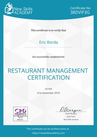 Certificate No
38DVIF3G
This certificate is to verify that
Eric Borda
has successfully completed the
RESTAURANT MANAGEMENT
CERTIFICATION
on the
01st November 2019
A003155
Daniel Morgan
Head Tutor
New Skills Academy
This certificate can be verified online at:
https://newskillsacademy.com
 