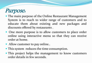 Purpose:
 The main purpose of the Online Restaurant Management
System is to reach to wider range of customers and to
educate them about existing and new packages and
discounts offered by restaurants .
 One more purpose is to allow customers to place order
online using interactive menu so that they can receive
order at home.
 Allow customer to pay online..
 This system reduces the time consumption.
 This project helps the management to know customers
order details in few seconds.
 