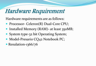 Hardware Requirement
Hardware requirements are as follows:
 Processor- Celeron(R) Dual-Core CPU;
 Installed Memory (RAM)- at least 350MB;
 System type-32 bit Operating System;
 Model-Presario CQ42 Notebook PC;
 Resulation-1366/76
 
