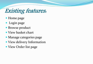 Existing features:
 Home page
 Login page
 Browse product
 View basket chart
 Manage categories page
 View delivery Information
 View Order list page
 