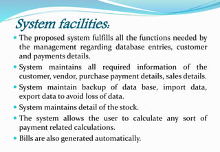 System facilities:
 The proposed system fulfills all the functions needed by
the management regarding database entries, customer
and payments details.
 System maintains all required information of the
customer, vendor, purchase payment details, sales details.
 System maintain backup of data base, import data,
export data to avoid loss of data.
 System maintains detail of the stock.
 The system allows the user to calculate any sort of
payment related calculations.
 Bills are also generated automatically.
 
