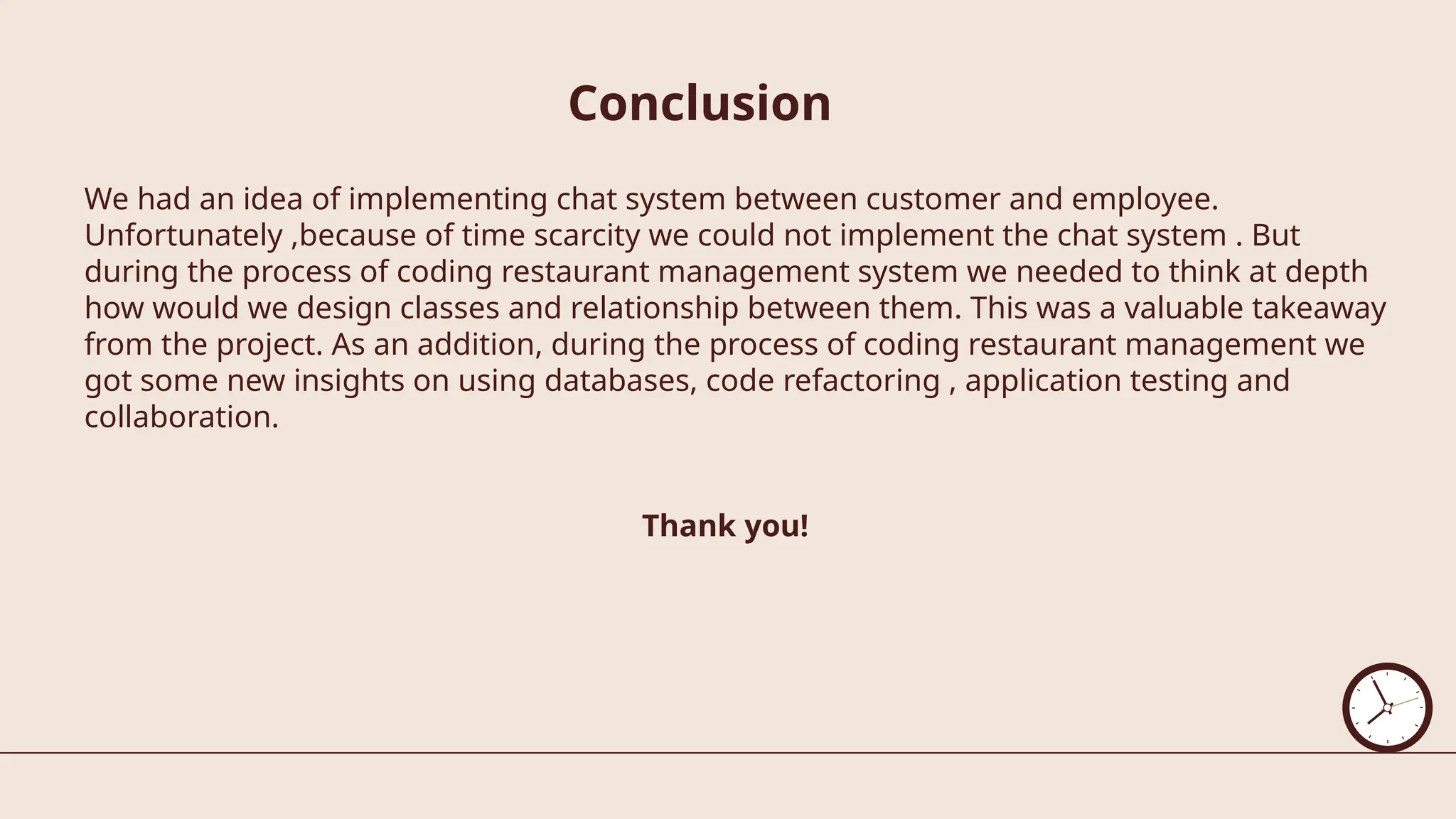 Conclusion
We had an idea of implementing chat system between customer and employee.
Unfortunately ,because of time scarcity we could not implement the chat system . But
during the process of coding restaurant management system we needed to think at depth
how would we design classes and relationship between them. This was a valuable takeaway
from the project. As an addition, during the process of coding restaurant management we
got some new insights on using databases, code refactoring , application testing and
collaboration.
Thank you!
 