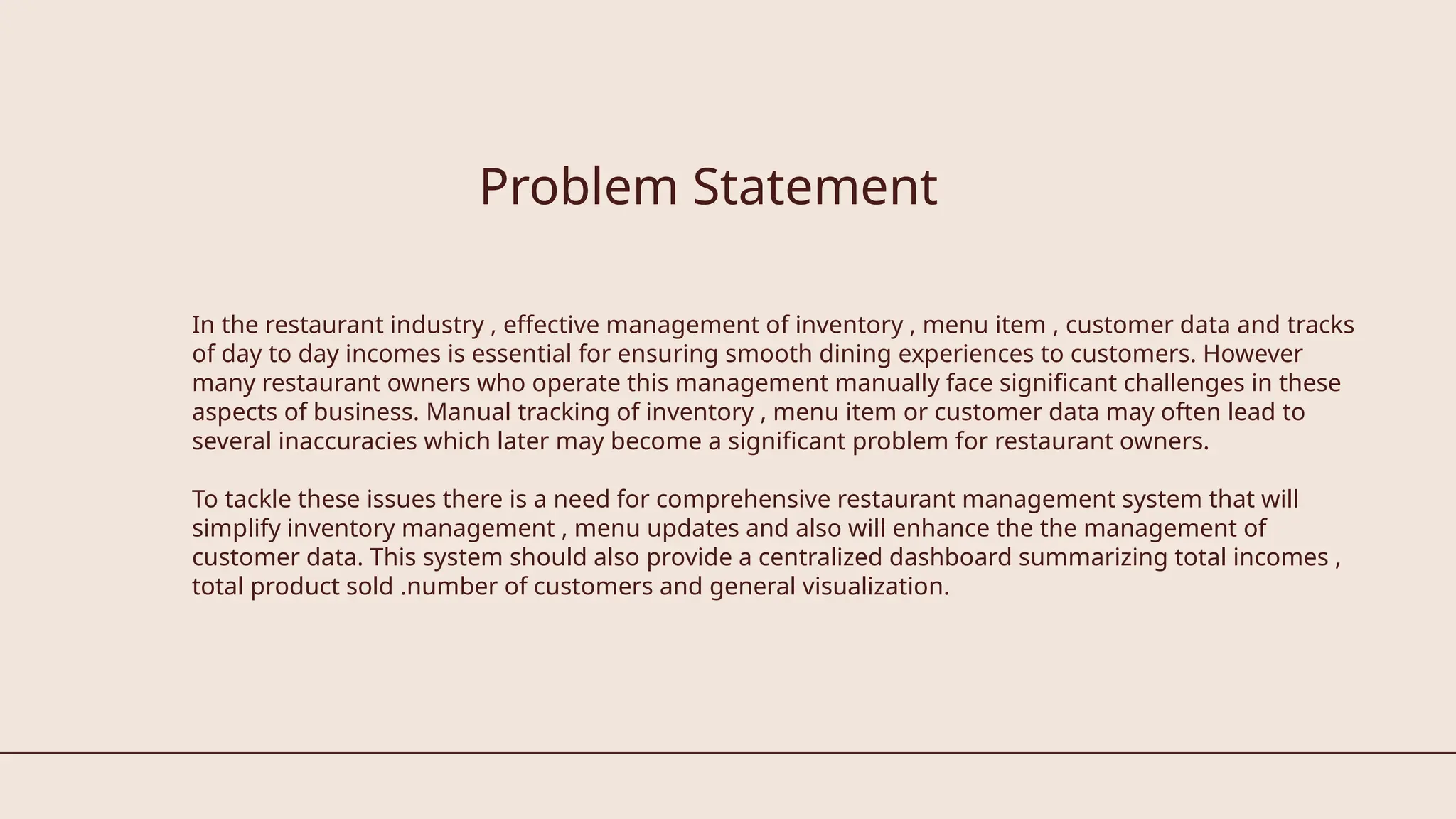 In the restaurant industry , effective management of inventory , menu item , customer data and tracks
of day to day incomes is essential for ensuring smooth dining experiences to customers. However
many restaurant owners who operate this management manually face significant challenges in these
aspects of business. Manual tracking of inventory , menu item or customer data may often lead to
several inaccuracies which later may become a significant problem for restaurant owners.
To tackle these issues there is a need for comprehensive restaurant management system that will
simplify inventory management , menu updates and also will enhance the the management of
customer data. This system should also provide a centralized dashboard summarizing total incomes ,
total product sold .number of customers and general visualization.
Problem Statement
 