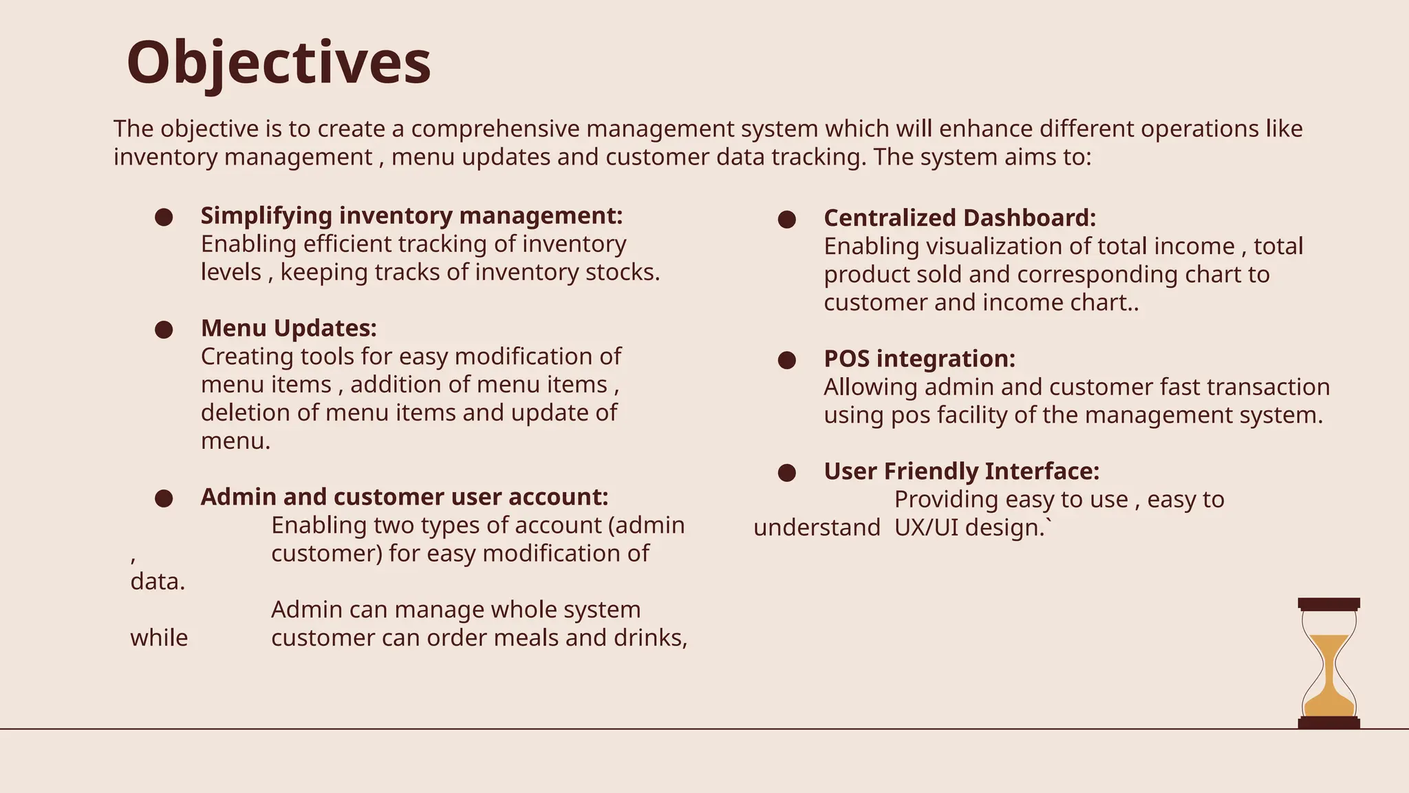 Objectives
The objective is to create a comprehensive management system which will enhance different operations like
inventory management , menu updates and customer data tracking. The system aims to:
● Simplifying inventory management:
Enabling efficient tracking of inventory
levels , keeping tracks of inventory stocks.
● Menu Updates:
Creating tools for easy modification of
menu items , addition of menu items ,
deletion of menu items and update of
menu.
● Admin and customer user account:
Enabling two types of account (admin
, customer) for easy modification of
data.
Admin can manage whole system
while customer can order meals and drinks,
● Centralized Dashboard:
Enabling visualization of total income , total
product sold and corresponding chart to
customer and income chart..
● POS integration:
Allowing admin and customer fast transaction
using pos facility of the management system.
● User Friendly Interface:
Providing easy to use , easy to
understand UX/UI design.`
 