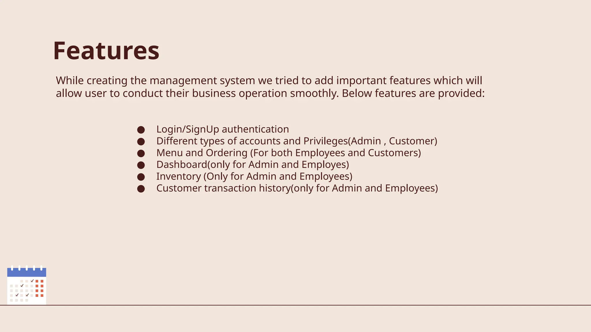 Features
While creating the management system we tried to add important features which will
allow user to conduct their business operation smoothly. Below features are provided:
● Login/SignUp authentication
● Different types of accounts and Privileges(Admin , Customer)
● Menu and Ordering (For both Employees and Customers)
● Dashboard(only for Admin and Employes)
● Inventory (Only for Admin and Employees)
● Customer transaction history(only for Admin and Employees)
 