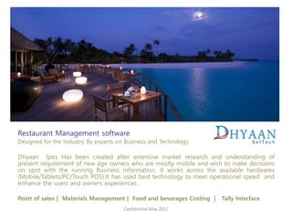 Restaurant Management software
Designed for the Industry By experts on Business and Technology
Dhyaan Ipos Has been created after extensive market research and understanding of
present requirement of new age owners who are mostly mobile and wish to make decisions
on spot with the running Business information. It works across the available hardwares
(Mobile/Tablets/PC/Touch POS).It has used best technology to meet operational speed and
enhance the users and owners experiences .
Point of sales | Materials Management | Food and bevarages Costing | Tally Interface
Confidential-May 2017
 