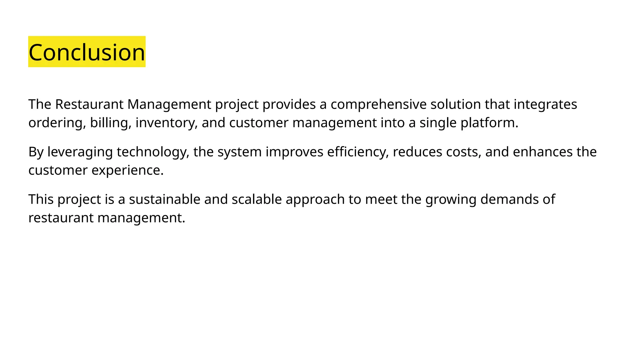 Conclusion
The Restaurant Management project provides a comprehensive solution that integrates
ordering, billing, inventory, and customer management into a single platform.
By leveraging technology, the system improves efficiency, reduces costs, and enhances the
customer experience.
This project is a sustainable and scalable approach to meet the growing demands of
restaurant management.
 