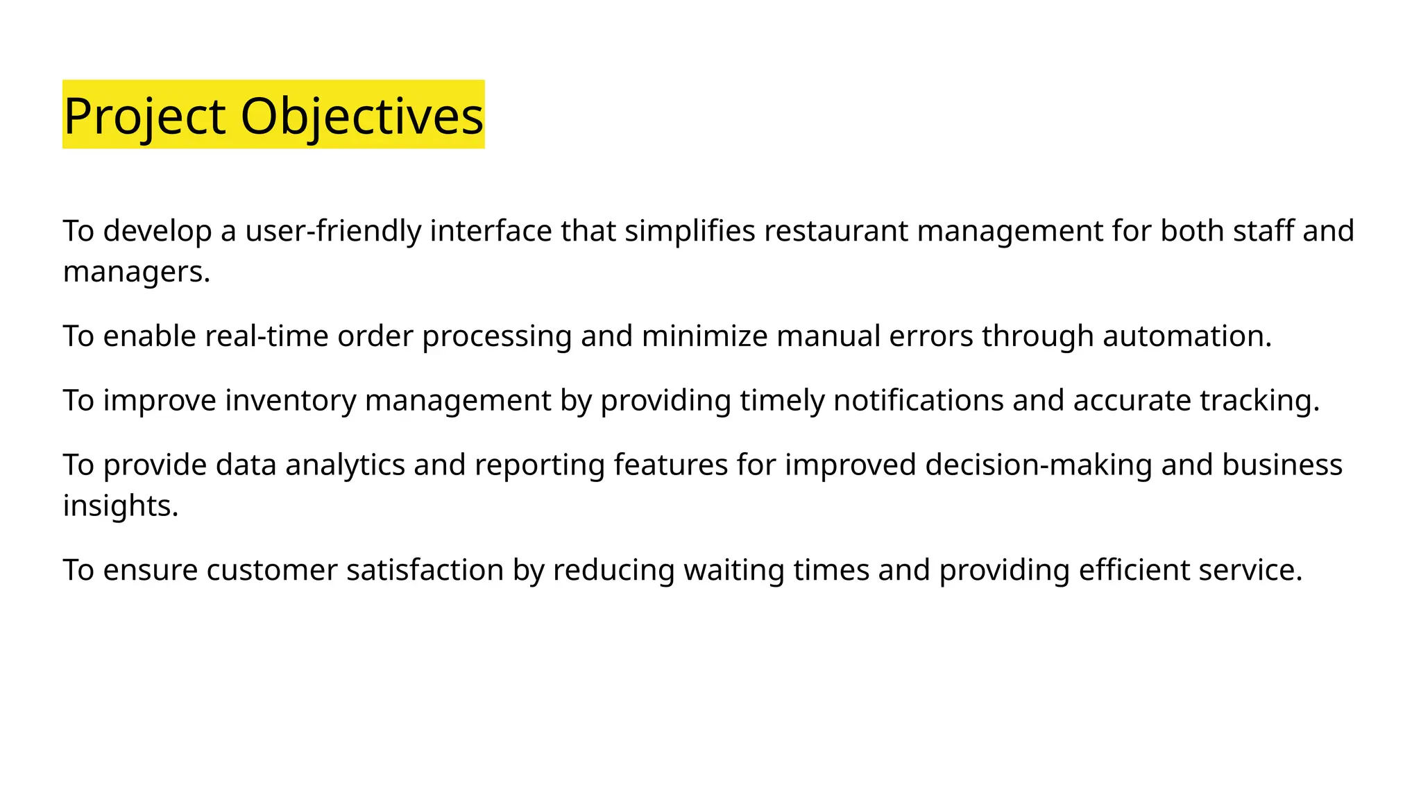 Project Objectives
To develop a user-friendly interface that simplifies restaurant management for both staff and
managers.
To enable real-time order processing and minimize manual errors through automation.
To improve inventory management by providing timely notifications and accurate tracking.
To provide data analytics and reporting features for improved decision-making and business
insights.
To ensure customer satisfaction by reducing waiting times and providing efficient service.
 