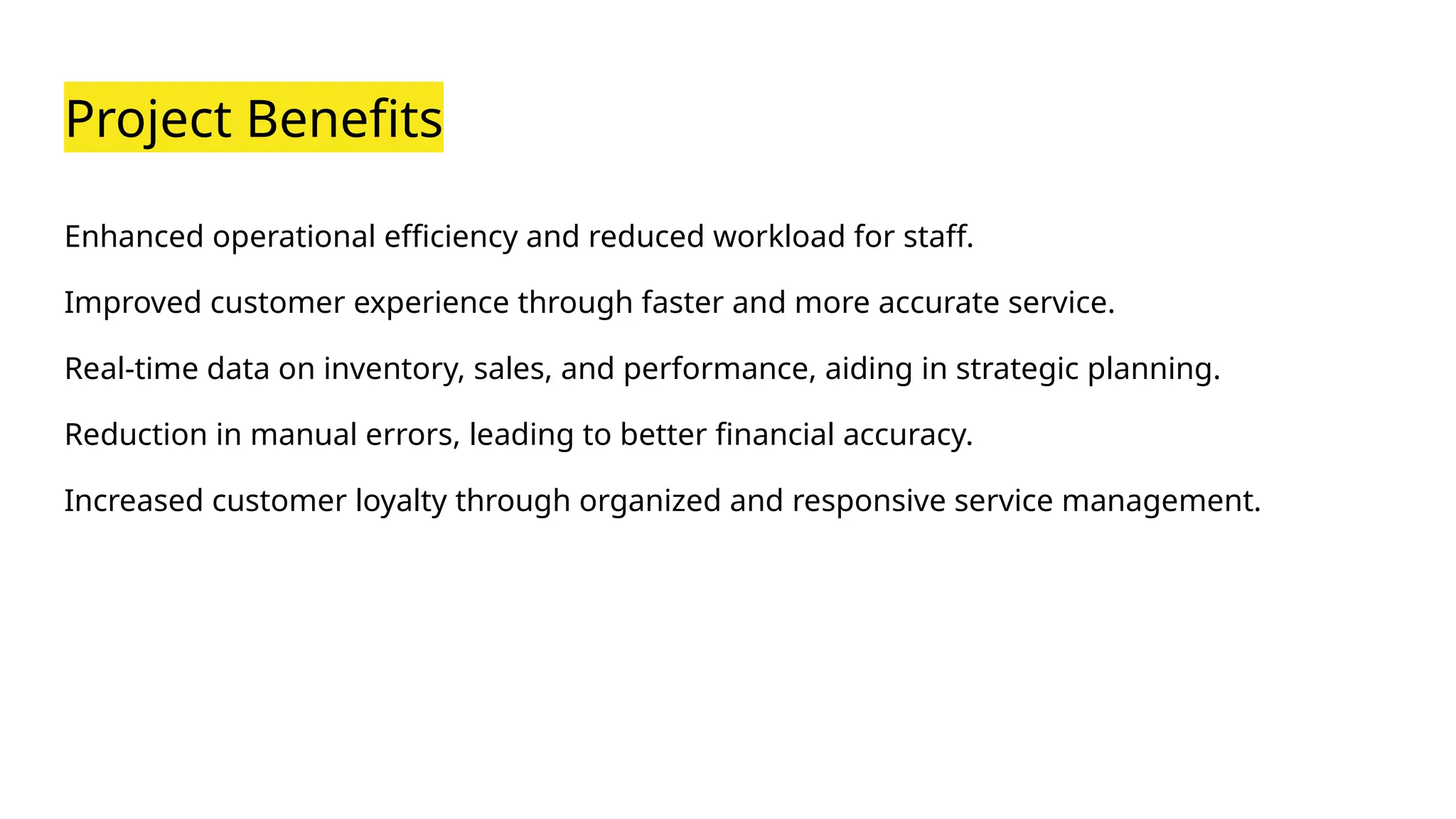 Project Benefits
Enhanced operational efficiency and reduced workload for staff.
Improved customer experience through faster and more accurate service.
Real-time data on inventory, sales, and performance, aiding in strategic planning.
Reduction in manual errors, leading to better financial accuracy.
Increased customer loyalty through organized and responsive service management.
 