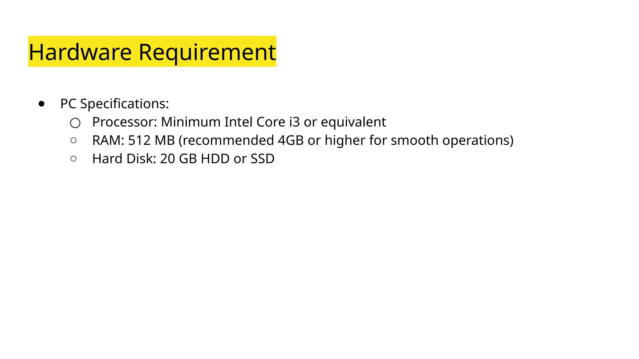Hardware Requirement
● PC Specifications:
○ Processor: Minimum Intel Core i3 or equivalent
○ RAM: 512 MB (recommended 4GB or higher for smooth operations)
○ Hard Disk: 20 GB HDD or SSD
 