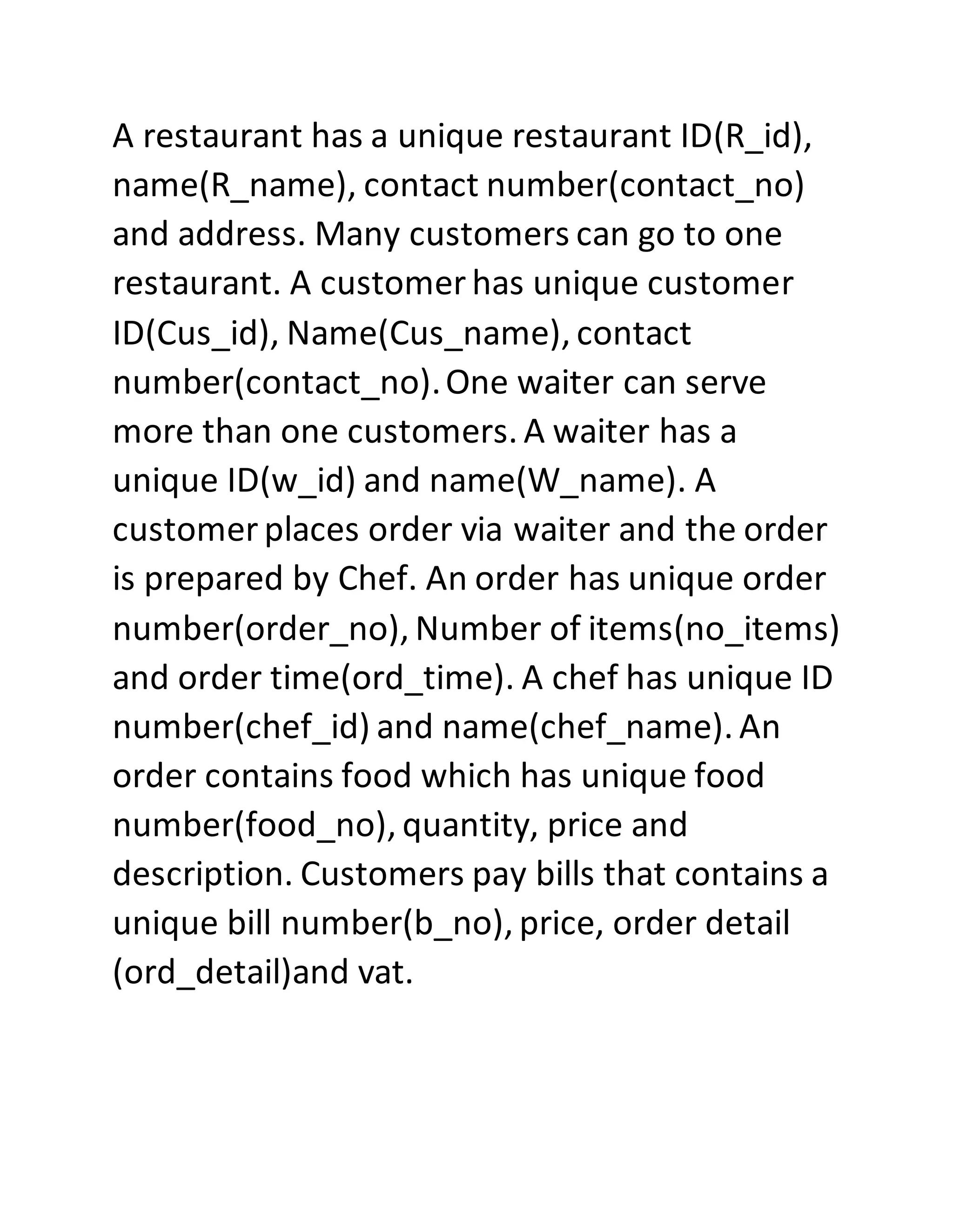 A restaurant has a unique restaurant ID(R_id),
name(R_name), contact number(contact_no)
and address. Many customers can go to one
restaurant. A customer has unique customer
ID(Cus_id), Name(Cus_name), contact
number(contact_no).One waiter can serve
more than one customers. A waiter has a
unique ID(w_id) and name(W_name). A
customer places order via waiter and the order
is prepared by Chef. An order has unique order
number(order_no), Number of items(no_items)
and order time(ord_time). A chef has unique ID
number(chef_id) and name(chef_name). An
order contains food which has unique food
number(food_no), quantity, price and
description. Customers pay bills that contains a
unique bill number(b_no), price, order detail
(ord_detail)and vat.
 