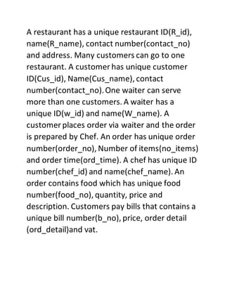 A restaurant has a unique restaurant ID(R_id),
name(R_name), contact number(contact_no)
and address. Many customers can go to one
restaurant. A customer has unique customer
ID(Cus_id), Name(Cus_name), contact
number(contact_no).One waiter can serve
more than one customers. A waiter has a
unique ID(w_id) and name(W_name). A
customer places order via waiter and the order
is prepared by Chef. An order has unique order
number(order_no), Number of items(no_items)
and order time(ord_time). A chef has unique ID
number(chef_id) and name(chef_name). An
order contains food which has unique food
number(food_no), quantity, price and
description. Customers pay bills that contains a
unique bill number(b_no), price, order detail
(ord_detail)and vat.
 