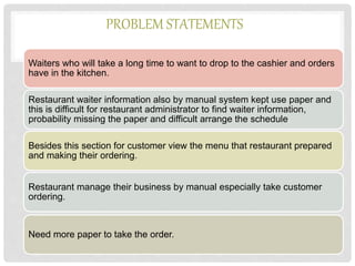 PROBLEM STATEMENTS
Waiters who will take a long time to want to drop to the cashier and orders
have in the kitchen.
Restaurant waiter information also by manual system kept use paper and
this is difficult for restaurant administrator to find waiter information,
probability missing the paper and difficult arrange the schedule.
Besides this section for customer view the menu that restaurant prepared
and making their ordering.
Restaurant manage their business by manual especially take customer
ordering.
Need more paper to take the order.
 