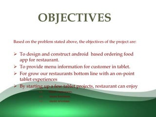 
Based on the problem stated above, the objectives of the project are:
 To design and construct android based ordering food
app for restaurant.
 To provide menu information for customer in tablet.
 For grow our restaurants bottom line with an on-point
tablet experiences
 By starting up a few tablet projects, restaurant can enjoy
 more customers.
 more business.
 more revenue.
OBJECTIVES
 