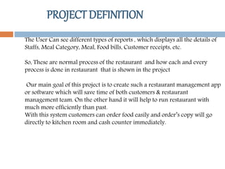 PROJECT DEFINITION
The User Can see different types of reports , which displays all the details of
Staffs, Meal Category, Meal, Food bills, Customer receipts, etc.
So, These are normal process of the restaurant and how each and every
process is done in restaurant that is shown in the project
Our main goal of this project is to create such a restaurant management app
or software which will save time of both customers & restaurant
management team. On the other hand it will help to run restaurant with
much more efficiently than past.
With this system customers can order food easily and order’s copy will go
directly to kitchen room and cash counter immediately.
 