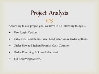 
According to our project goal we have to do following things …
 User Login Option.
 Table No, Food Items, Price, Food selection & Order options.
 Order flow to Kitchen Room & Cash Counter .
 Order Receiving Acknowledgement.
 Bill Receiving System.
Project Analysis
 