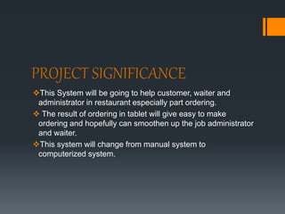 PROJECT SIGNIFICANCE
This System will be going to help customer, waiter and
administrator in restaurant especially part ordering.
 The result of ordering in tablet will give easy to make
ordering and hopefully can smoothen up the job administrator
and waiter.
This system will change from manual system to
computerized system.
 