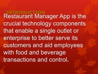 INTRODUCTION
Restaurant Manager App is the
crucial technology components
that enable a single outlet or
enterprise to better serve its
customers and aid employees
with food and beverage
transactions and control.
 