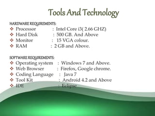 
HARDWAREREQUIREMENTS:
 Processor : Intel Core i3( 2.66 GHZ)
 Hard Disk : 500 GB. And Above
 Monitor : 15 VGA colour.
 RAM : 2 GB and Above.
SOFTWARE REQUIREMENTS:
 Operating system : Windows 7 and Above.
 Web Browser : Firefox, Google chrome.
 Coding Language : Java 7
 Tool Kit : Android 4.2 and Above
 IDE : Eclipse
Tools And Technology
 