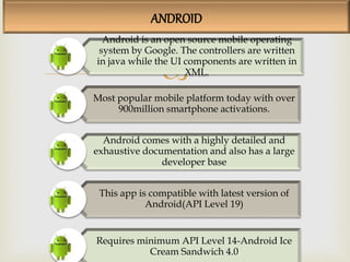 
ANDROID
Android is an open source mobile operating
system by Google. The controllers are written
in java while the UI components are written in
XML.
Most popular mobile platform today with over
900million smartphone activations.
Android comes with a highly detailed and
exhaustive documentation and also has a large
developer base
This app is compatible with latest version of
Android(API Level 19)
Requires minimum API Level 14-Android Ice
Cream Sandwich 4.0
 