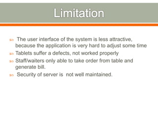 The user interface of the system is less attractive,
because the application is very hard to adjust some time
 Tablets suffer a defects, not worked properly
 Staff/waiters only able to take order from table and
generate bill.
 Security of server is not well maintained.
 
