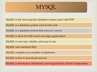 
MYSQL
MySQL is the most popular database system used with PHP.
MySQL is a database system used on the web
MySQL is a database system that runs on a server
MySQL is ideal for both small and large applications
MySQL is very fast, reliable, and easy to use
MySQL uses standard SQL
MySQL compiles on a number of platforms
MySQL is free to download and use
MySQL is developed, distributed, and supported by Oracle Corporation
 