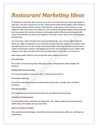 To develop your restaurant deals you have to concoct one of a kind restaurant advertising thoughts to
make your restaurant remained over the rest. These interesting advertising thoughts need to blanket a
reach of showcasing circulation channels, these channels are the way you as the restaurant or spot
holder will draw in your client to eat with you. In your restaurant advertising thought endeavors you will
need to guarantee that you have numerous clients originating from different promoting plans and
systems and essentially you will then not depend on one salary or client source. Here is the thing that I
am discussing;
Let's assume you need to actualize some restaurant showcasing in your venue to pull in additional
clients, you ought to essentially focus on those client through distinctive mediums, for example, email,
post office based mail, site, joint wander promoting, database advertising and radio simply to name a
couple. By striking your business and besieging your business sector through numerous mediums will
empower you to figure out which restaurant promoting medium is the best for your restaurant.
Showcasing spreads numerous client era channels these channels incorporate:
Print promoting
This medium incorporate magazines, daily papers, books, exchange books, phone catalogs and
handouts.
Broadcast/electronic promoting
This showcasing medium incorporate radio, TV, copy and internet/email
Presentation Publicizing
Presentation publicizing incorporate outside boards, guard stickers, signage, blurbs and vehicle
promoting.
Immediate Reaction
This medium incorporate advertising standard mail and additionally telemarketing
Occasions and advancements
This advertising medium incorporate exchange shows, fairs, displays, gatherings and advancement
variety things, for example, key rings and so forth
Exposure and Advertising (PR)
This incorporate press discharges, characteristic articles, inner pamphlets, addresses, workshops and
sponsorships.
 