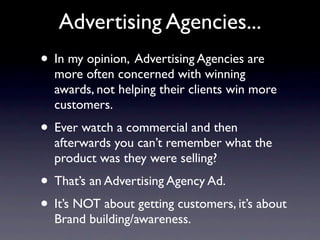 Advertising Agencies...
• In my opinion, Advertising Agencies are
  more often concerned with winning
  awards, not helping their clients win more
  customers.
• Ever watch a commercial and then
  afterwards you can’t remember what the
  product was they were selling?
• That’s an Advertising Agency Ad.
• It’s NOT about getting customers, it’s about
  Brand building/awareness.
 
