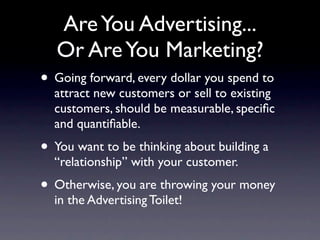 Are You Advertising...
   Or Are You Marketing?
• Going forward, every dollar you spend to
  attract new customers or sell to existing
  customers, should be measurable, speciﬁc
  and quantiﬁable.
• You want to be thinking about building a
  “relationship” with your customer.
• Otherwise, you are throwing your money
  in the Advertising Toilet!
 