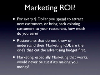 Marketing ROI?
• For every $ Dollar you spend to attract
  new customers, or bring back existing
  customers to your restaurant, how much
  do you earn?
• Restaurants that do not know or
  understand their Marketing ROI, are the
  one’s that cut the advertising budget ﬁrst.
• Marketing, especially Marketing that works,
  would never be cut if it’s making you
  money!
 