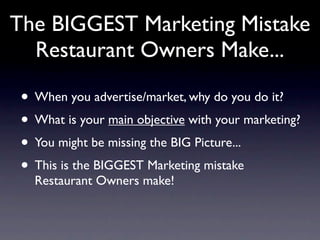 The BIGGEST Marketing Mistake
  Restaurant Owners Make...

 • When you advertise/market, why do you do it?
 • What is your main objective with your marketing?
 • You might be missing the BIG Picture...
 • This is the BIGGEST Marketing mistake
   Restaurant Owners make!
 