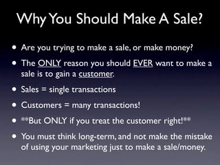 Why You Should Make A Sale?
• Are you trying to make a sale, or make money?
• The ONLY reason you should EVER want to make a
  sale is to gain a customer.
• Sales = single transactions
• Customers = many transactions!
• **But ONLY if you treat the customer right!**
• You must think long-term, and not make the mistake
  of using your marketing just to make a sale/money.
 