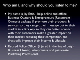 Who am I, and why should you listen to me?

• My name is Jay Estis. I help online and ofﬂine
  Business Owners & Entrepreneurs (Restaurant
  Owners) package & promote their products &
  services so they can get their message out to their
  market in a BIG way so they can better connect
  with their customers, make a greater impact on
  their market, reducing their competition, and
  drastically improve their Income & Lifestyle.
• Retired Police Ofﬁcer (injured in the line of duty),
  Business Owner, Entrepreneur and passionate
  Marketing Professional.
 