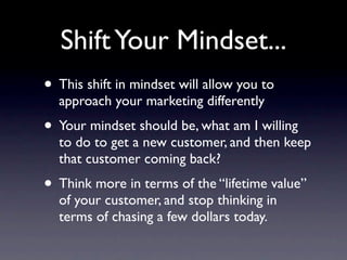 Shift Your Mindset...
• This shift in mindset will allow you to
  approach your marketing differently
• Your mindset should be, what am I willing
  to do to get a new customer, and then keep
  that customer coming back?
• Think more in terms of the “lifetime value”
  of your customer, and stop thinking in
  terms of chasing a few dollars today.
 