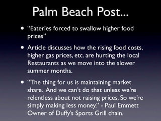Palm Beach Post...
• “Eateries forced to swallow higher food
  prices”
• Article discusses how the rising food costs,
  higher gas prices, etc. are hurting the local
  Restaurants as we move into the slower
  summer months.
• “The thing for us is maintaining market
  share. And we can’t do that unless we’re
  relentless about not raising prices. So we’re
  simply making less money.” - Paul Emmett
  Owner of Duffy’s Sports Grill chain.
 
