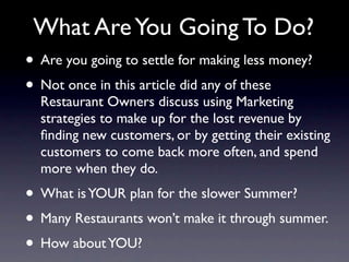 What Are You Going To Do?
• Are you going to settle for making less money?
• Not once in this article did any of these
  Restaurant Owners discuss using Marketing
  strategies to make up for the lost revenue by
  ﬁnding new customers, or by getting their existing
  customers to come back more often, and spend
  more when they do.
• What is YOUR plan for the slower Summer?
• Many Restaurants won’t make it through summer.
• How about YOU?
 